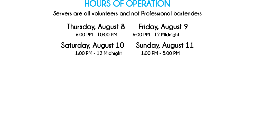HOURS OF OPERATION Servers are all volunteers and not Professional bartenders Thursday, August 8 Friday, August 9 6:00 PM - 10:00 PM 6:00 PM - 12 Midnight Saturday, August 10 Sunday, August 11 1:00 PM - 12 Midnight 1:00 PM - 5:00 PM 